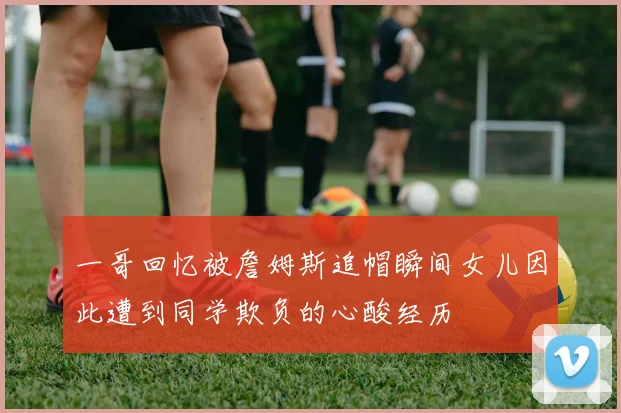 一哥回忆被詹姆斯追帽瞬间女儿因此遭到同学欺负的心酸经历