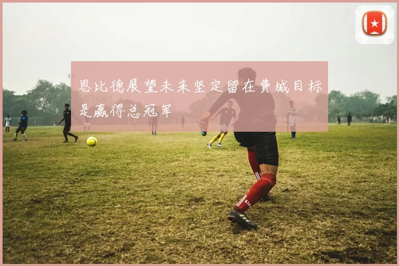 恩比德展望未来坚定留在费城目标是赢得总冠军