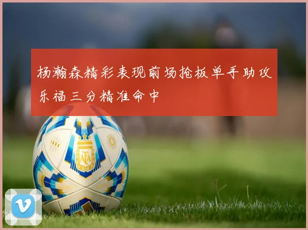 杨瀚森精彩表现前场抢板单手助攻乐福三分精准命中