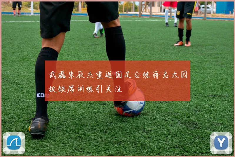 武磊朱辰杰重返国足合练蒋光太因故缺席训练引关注