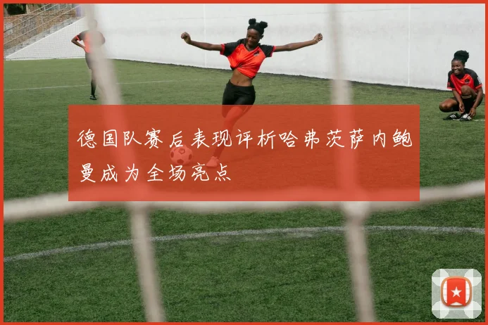 德国队赛后表现评析哈弗茨萨内鲍曼成为全场亮点