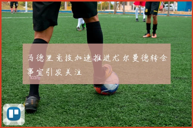 马德里竞技加速推进尤尔曼德转会事宜引发关注