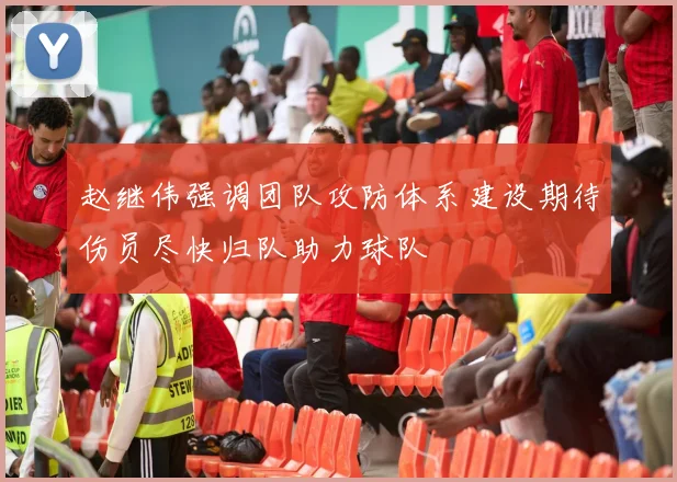 赵继伟强调团队攻防体系建设期待伤员尽快归队助力球队