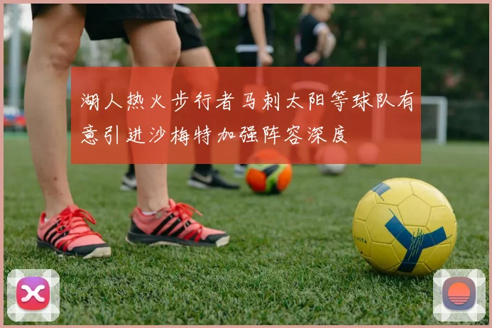 湖人热火步行者马刺太阳等球队有意引进沙梅特加强阵容深度