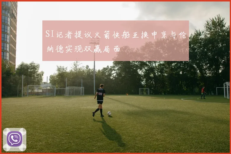 SI记者提议火箭快船互换申京与伦纳德实现双赢局面