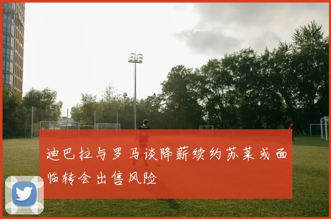 迪巴拉与罗马谈降薪续约苏莱或面临转会出售风险