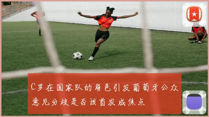 C罗在国家队的角色引发葡萄牙公众意见分歧是否该首发成焦点