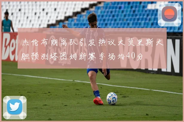 杰伦布朗离队引发热议大莫里斯大胆预测塔图姆新赛季场均40分