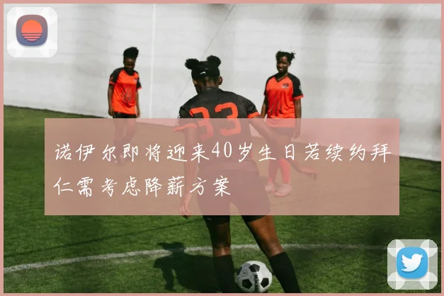 诺伊尔即将迎来40岁生日若续约拜仁需考虑降薪方案