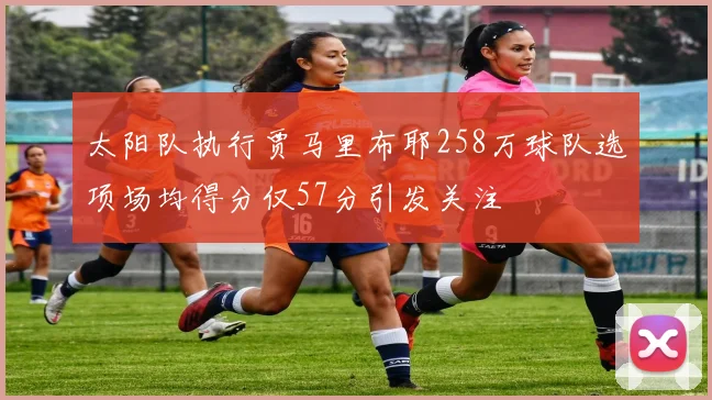 太阳队执行贾马里布耶258万球队选项场均得分仅57分引发关注