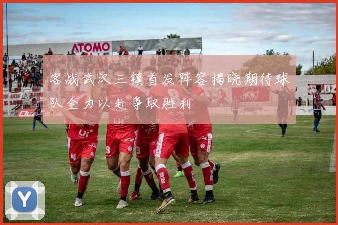 客战武汉三镇首发阵容揭晓期待球队全力以赴争取胜利
