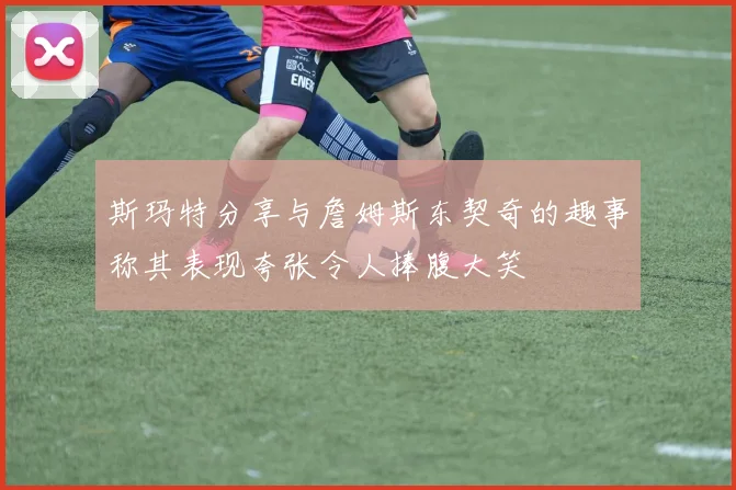 斯玛特分享与詹姆斯东契奇的趣事称其表现夸张令人捧腹大笑