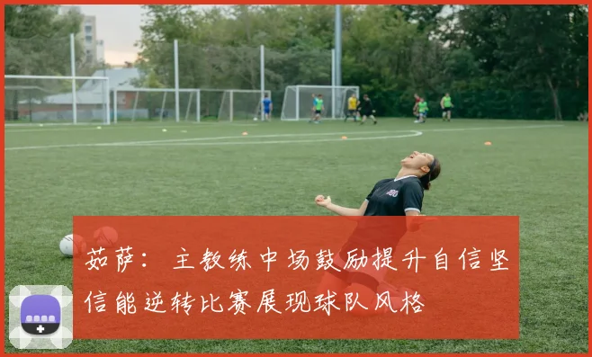 茹萨：主教练中场鼓励提升自信坚信能逆转比赛展现球队风格