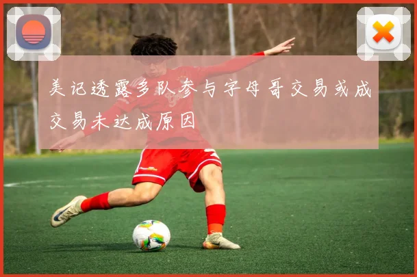 美记透露多队参与字母哥交易或成交易未达成原因