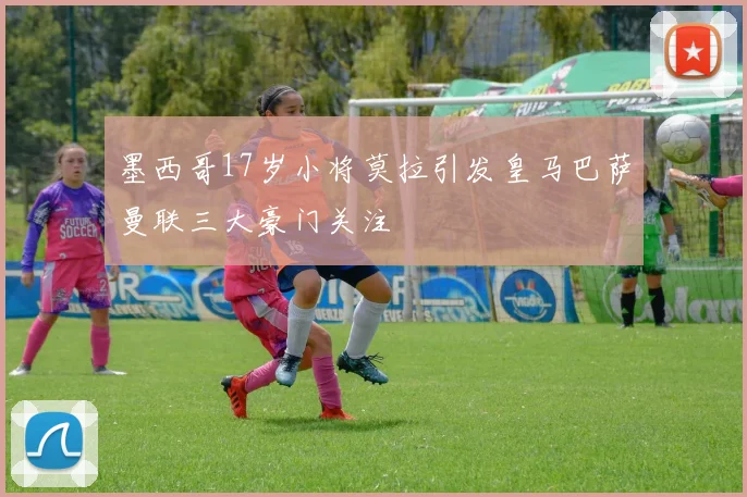 墨西哥17岁小将莫拉引发皇马巴萨曼联三大豪门关注