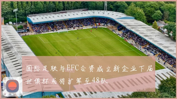 国际足联与EFC合资成立新企业下届世俱杯或将扩军至48队