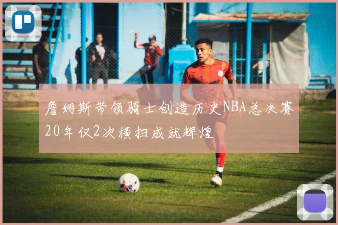 詹姆斯带领骑士创造历史NBA总决赛20年仅2次横扫成就辉煌