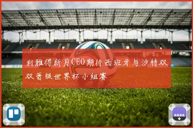 利雅得新月CEO期待西班牙与沙特双双晋级世界杯小组赛
