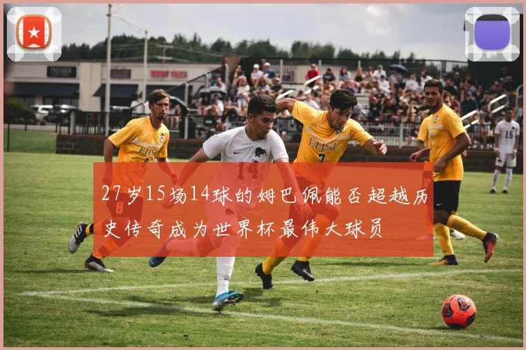 27岁15场14球的姆巴佩能否超越历史传奇成为世界杯最伟大球员