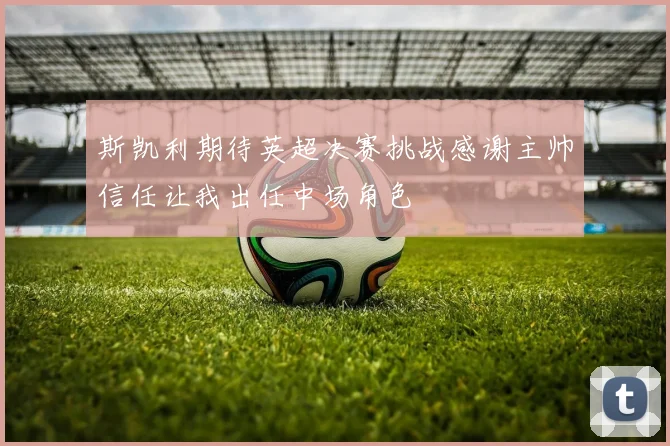 斯凯利期待英超决赛挑战感谢主帅信任让我出任中场角色