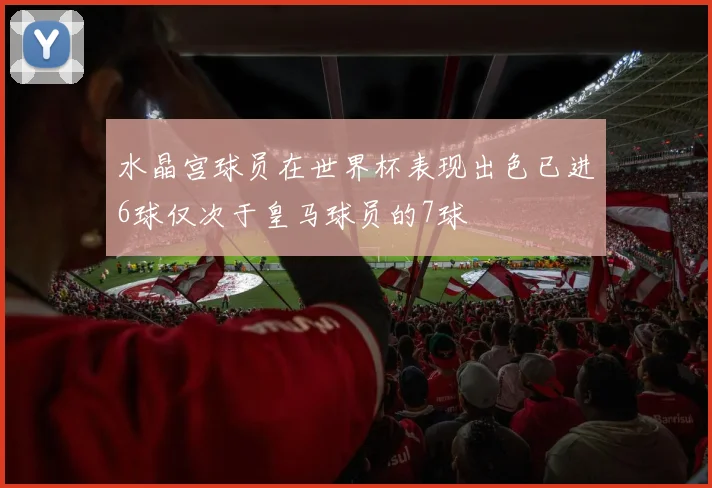 水晶宫球员在世界杯表现出色已进6球仅次于皇马球员的7球
