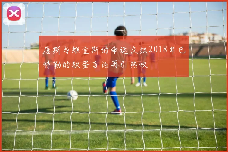 唐斯与维金斯的命运交织2018年巴特勒的软蛋言论再引热议